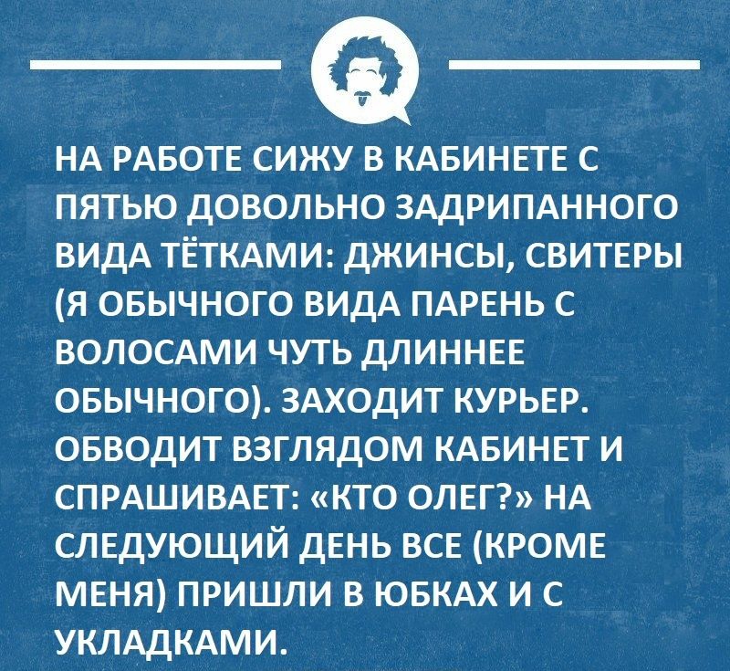 НА РАБОТЕ сижу в КАБИНЕТЕ с пятью довольно ЗАДРИПАННОГО видА ТЁТКАМИ джинсы СВИТЕРЫ я овычного видА ПАРЕНЬ с ВОЛОСАМИ чуть ДЛИННЕЕ овычногО ЗАХОДИТ КУРЬЕР ОБВОДИТ взглядом КАБИНЕТ и СПРАШИВАЕТ кто ОЛЕГ НА СЛЕДУЮЩИЙ дЕнь ВСЕ КРОМЕ МЕНЯ пришли в ЮБКАХ и с УКЛАДКАМИ