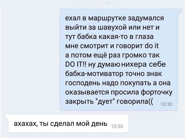 ехал в маршрутке задумался выйти за шавухой или нет и тут бабка какая то в глаза мне смотрит и говорит 10 іі а потом ещё раз громко так по Т ну думаю нихера себе бабка мотиватор точно знак господень надо покупать а она оказывается просила форточку закрыть дует говорипа _ ахахах ТЫ сделал МОЙ ДЕНЬ