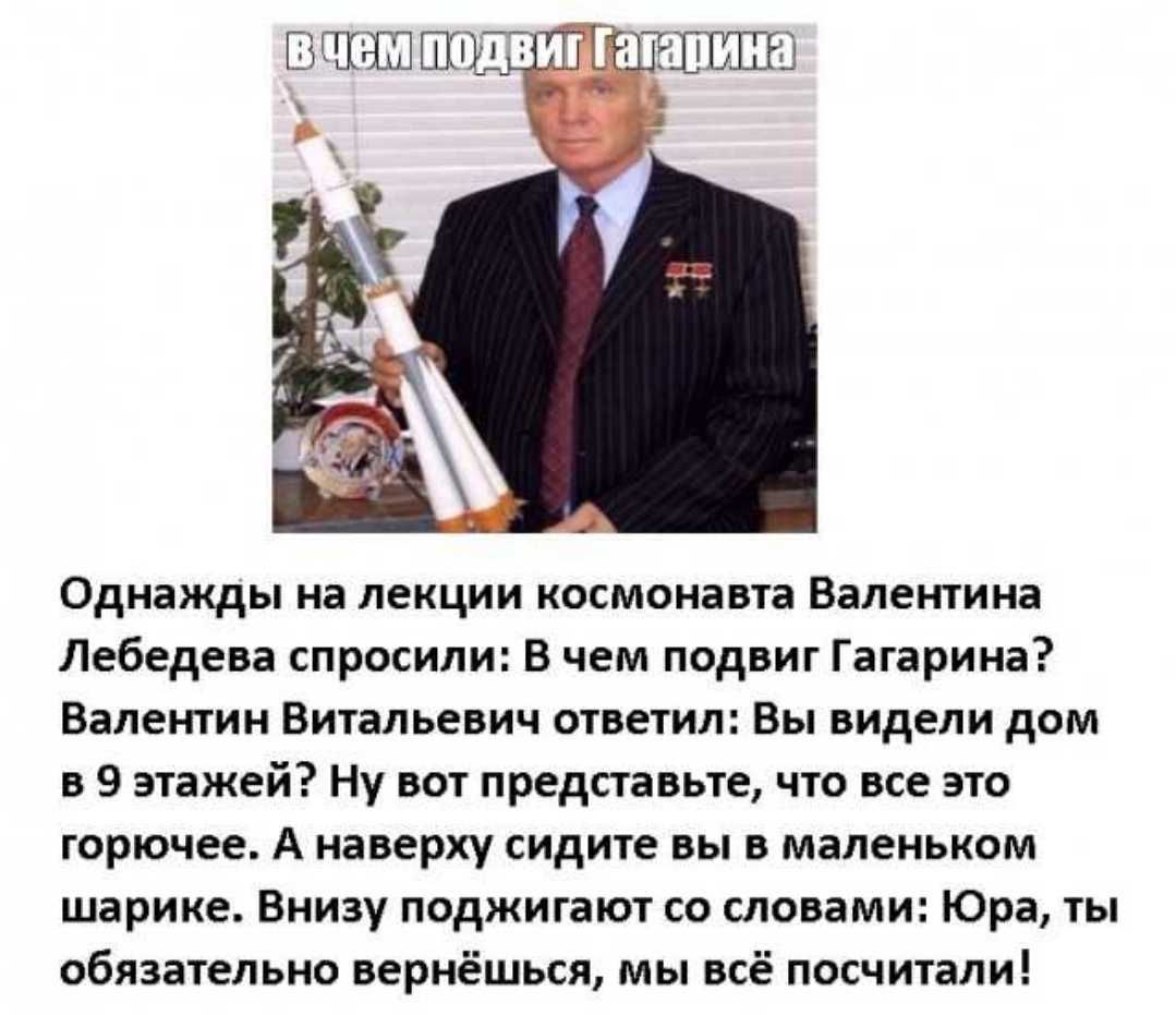 Однажды на лекции космонавта Валентина Лебедева спросили В чем подвиг Гагарина Валентин Витальевич ответил Вы видели дом в 9 этажей Ну вот представьте что все это горючее А наверху сидите вы в маленьком шарике Внизу поджигают со словами Юра ты обязательно вернёшься мы всё посчитали