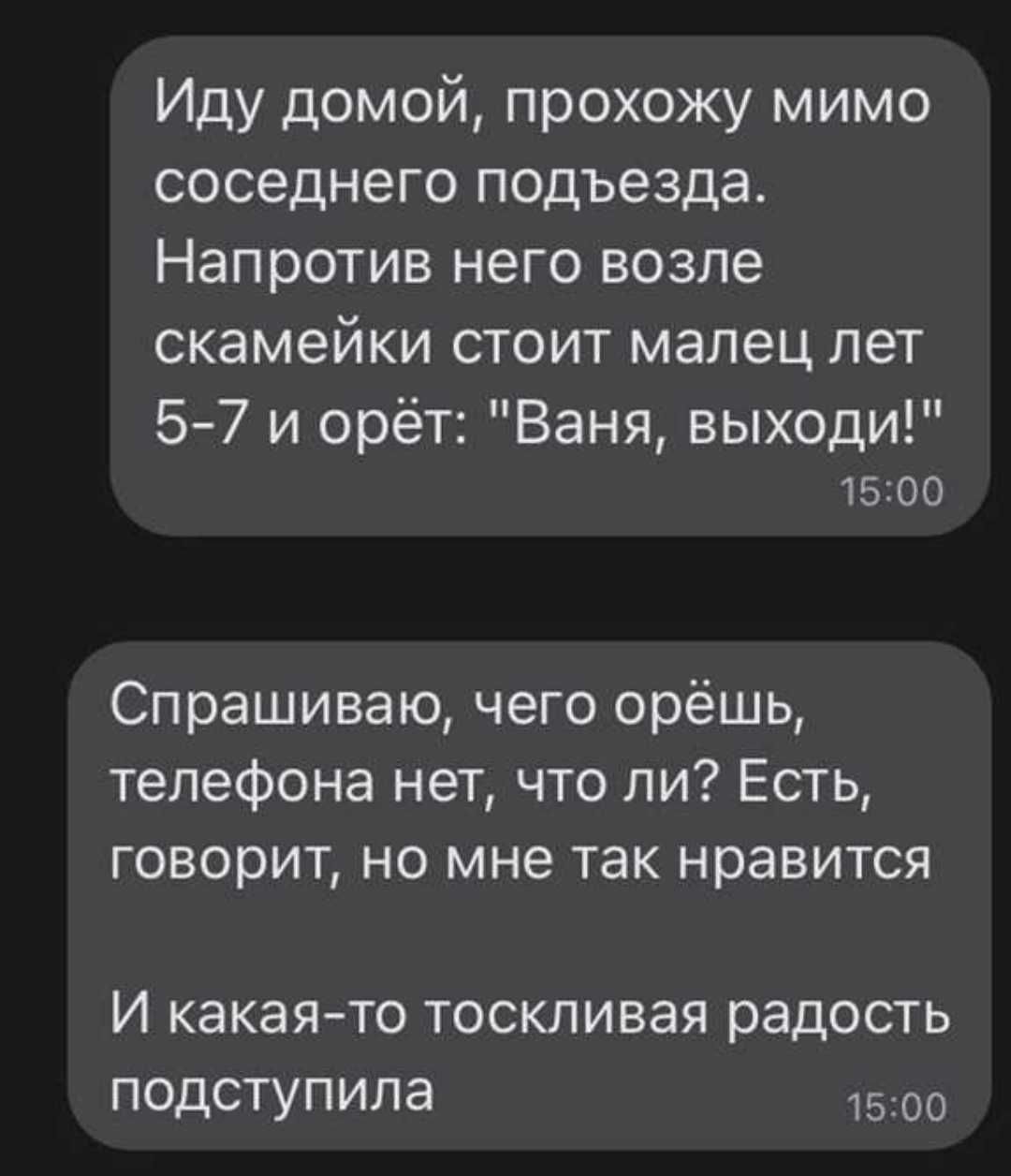 Иду домой прохожу мимо соседнего подъезда Напротив него возле скамейки стоит малец лет 57 и орёт Ваня выходи 1500 Спрашиваю чего орёшь телефона нет что ли Есть говорит но мне так нравится И какаято тоскливая радость подступила 1500