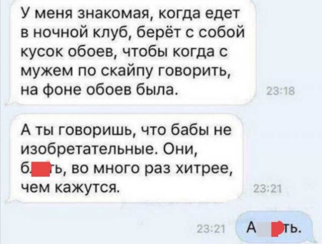 У меня знакомая когда едет в ночной клуб берёт с собой кусок обоев чтобы когда с мужем по скайпу говорить на Фоне обоев была А ты говоришь что бабы не изобретательные Они бь во много раз хитрее чем кажутся А гь