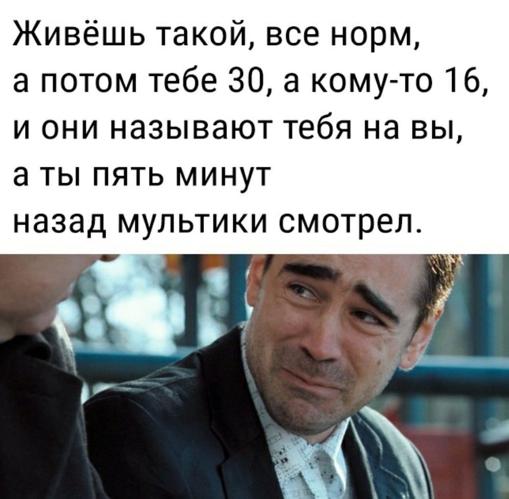 Живёшь такой все норм а потом тебе 30 а кому то 16 и они называют тебя на вы а ты пять минут назад мультики смотрел