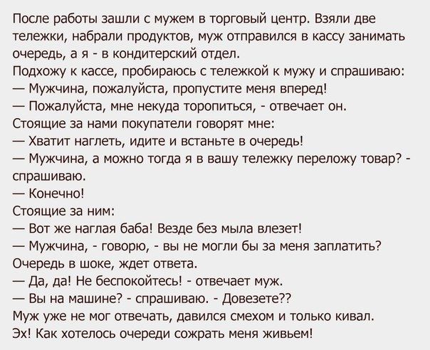 После работы зашли с мужем в торговый центр Взяли две тележки набрали продуктов муж отправился в кассу занимать очередь а я _ в кондитерский отдел Подхожу к кассе пробираюсь с тележкой к мужу и спрашиваю Мужчина пожалуйста пропустите меня вперед Пожалуйста мне некуда торопиться отвечает он Стоящие за нами покупатели говорят мне Хватит наглеть идите и встаньте в очередь Мужчина а можно тогда я в ва