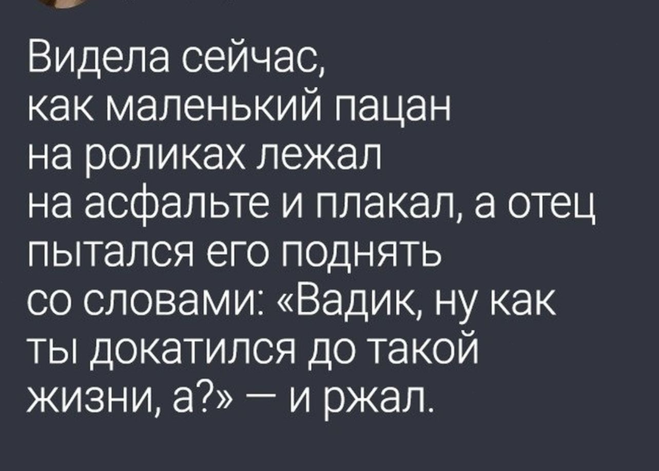 Видела сейчас как маленький пацан на роликах лежал на асфальте и плакал а отец пытался его поднять со словами Вадик ну как ты докатился до такой жизни а и ржал