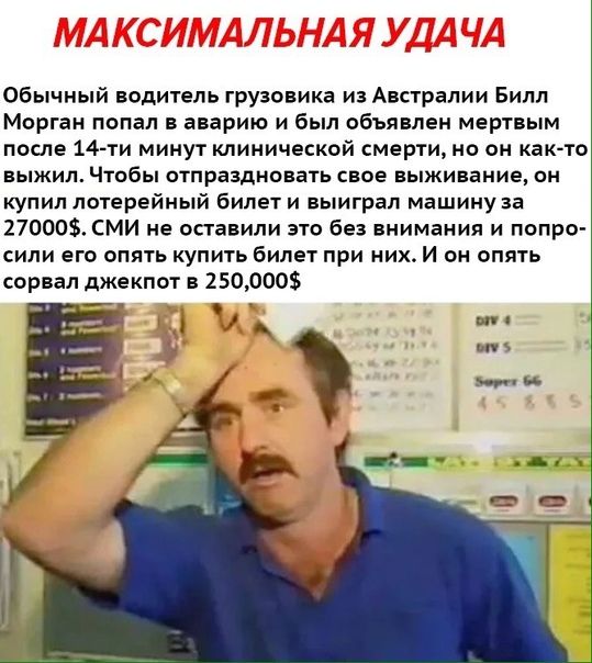 Обычный водитель грузовика из Австралии Билл Морган попал в аварию и был объявлен мертвым после 14 ти минут мимической смерти но он как то ВЬЖИЛ Чтобы ОТПРВЗДНОВЕТЬ СВОЕ выживание ОН купил лотерейный билет и выиграл машину за 270003 СМИ не оставили это без внимания и попро сили его опять купить билет при них И он опять сорвал джекпот в 250000 впн 1 _
