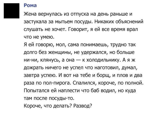 Рома Жена вернулась из отпуска на день раньше и засгукапа за мытьем посуды Никаких объяснений слушать не хочет Говорит я ей все время врал что не умею Я ей говорю мол сама понимаешь трудно так долго без женщины не удержался но больше ни ни клянусь а она к холодильнику А я ж дожрать ничего не успел что наготовил думал завтра успею И вот на тебе и борщ и плов и два раза по полпирога Спапился короче 