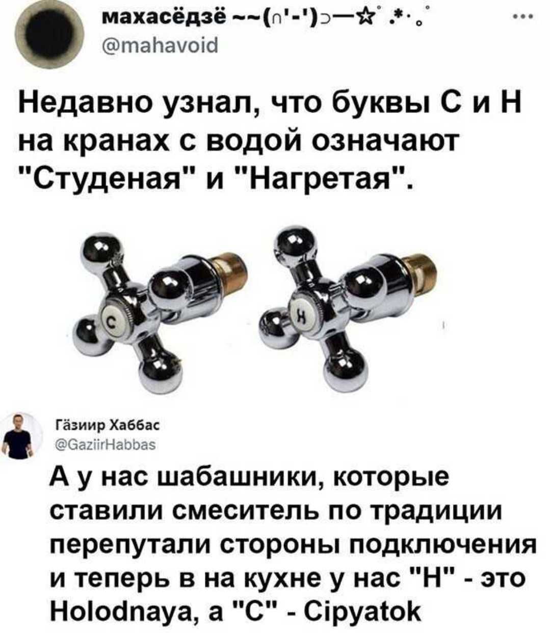 махасёдзё п э таЬачоісі Недавно узнал что буквы С и Н на кранах с водой означают Студеная и Нагретая Гёзиир Хаббас СасіігНаэіэаэ А у нас шабашники которые ставили смеситель по традиции перепутали стороны псдключения и теперь в на кухне у нас Н это Ноіоапауа а С Сіруаіок