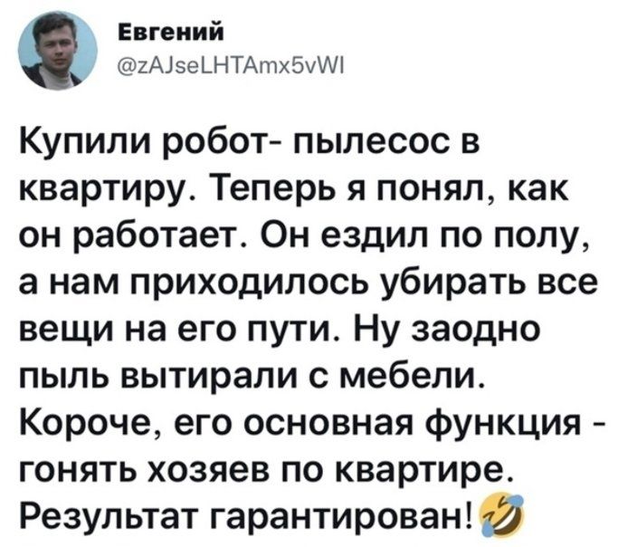 Евгений 2А15еШТАтх5уМ Купили робот пылесос в квартиру Теперь я понял как он работает Он ездил по полу а нам приходилось убирать все вещи на его пути Ну заодно пыль вытирали с мебели Короче его основная функция гонять хозяев по квартире Результат гарантирован И