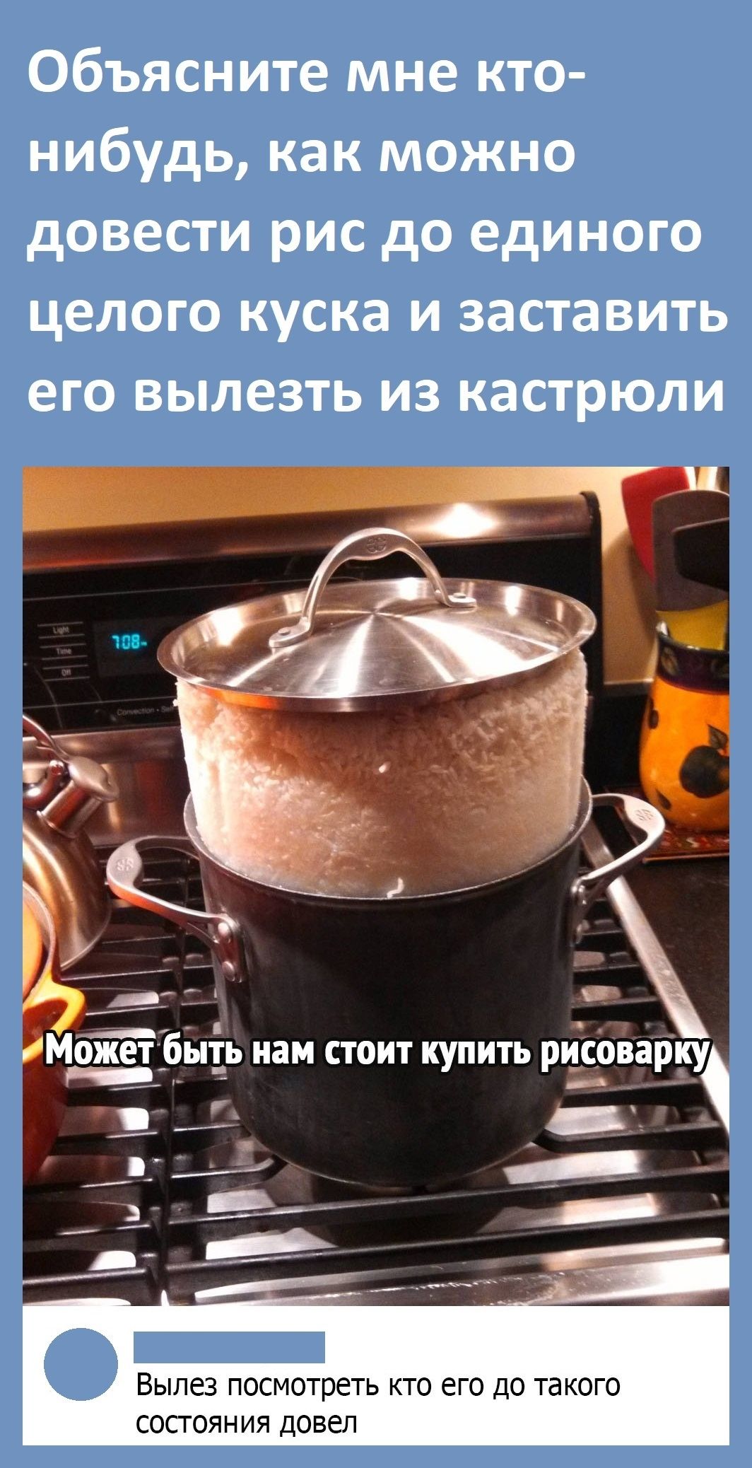Объясните мне кто нибудь как можно довести рис до единого целого куска и заставить его вылезть из кастрюли ВЫЛЕЗ ПОСМОТРЕТЬ КТО ЕГО ДО такого СОСТОЯНИЯ ДОВЕЛ