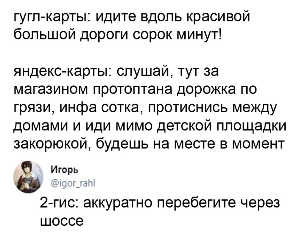Гуглкарты: идите вдоль красивой большой дороги сорок минут! Яндекскарты: слушай, тут за магазином протоптана дорожка по грязи, инфа сотка, протиснись между домами и иди мимо детской площадки закорюкой, будешь на месте в момент ё игорь 2гис: аккуратно перебегите через шоссе
