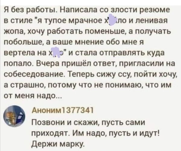 Я без работы Написала со злости резюме в стиле я тупое мрачное по и ленивая жопа хочу работать поменьше получать побольше а ваше мнение обо мне я вертела на х_ з и стала отправлять куда попало Вчера пришёл ответ пригласили на собеседование Теперь сижу ссу пойти хочу а страшно потому что не понимаю что им ОТ МЕНЯ надо Ам1з77341 Позвони и скажи пусть сами приходят Им надо пусть и идут Держи марку