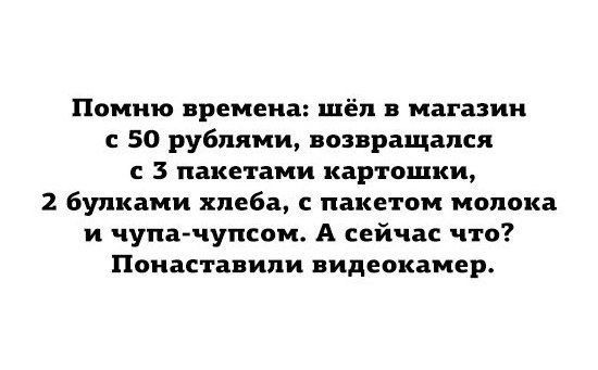 Помню времена шёл в магазин с 50 рублями возвращался 3 пакетами картошки 2 булками хлеба с пакетом молока и чупа чупсом А сейчас что Поиаставипи видеокамер