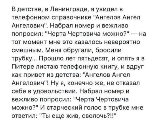 В детстве в Ленинграде я увидел в телефонном справочнике Ангелов Ангел Ангелович Набрал номер и вежливо попросил Черта Чертовича можно на тот момент мне это казалось невероятно смешным Меня обругали бросили трубк Прошло лет пятьдесят и опять я в Питере листаю телефонную книгу и вдруг как привет из детства Ангелов Ангел Ангелович Ну я конечно же не отказал себе в удовольствии Набрал номер и вежливо