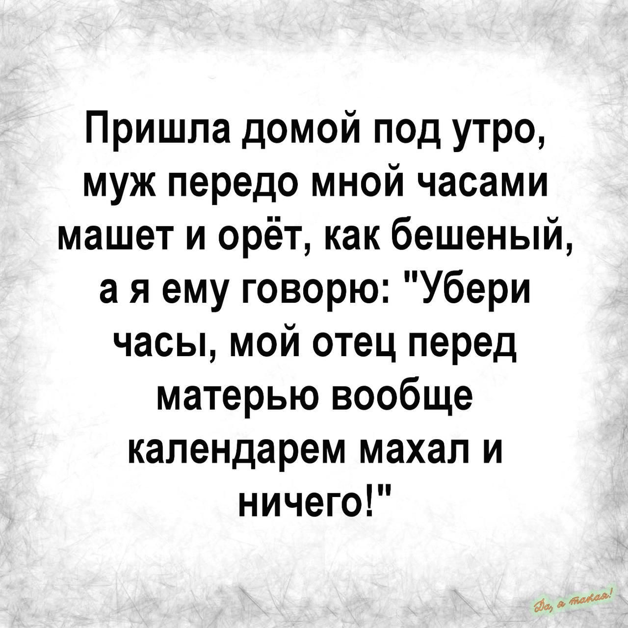 Пришла домой под утро муж передо мной часами машет и орёт как бешеный а я ему говорю Убери часы мой отец перед матерью вообще календарем махал и ничего