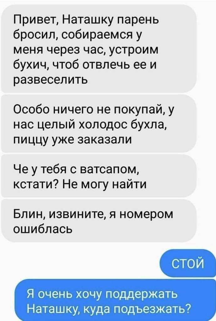 Привет Наташку парень бросил собираемся у меня через час устроим бухич чтоб отвлечь ее и развеселить Особо ничего не покупай у нас целый хоподос бухла пиццу уже заказали Че у тебя с ватсапом кстати Не могу найти Блин извините я номером ошиблась Я очень хочу поддержать Наташку куда подъезжать7