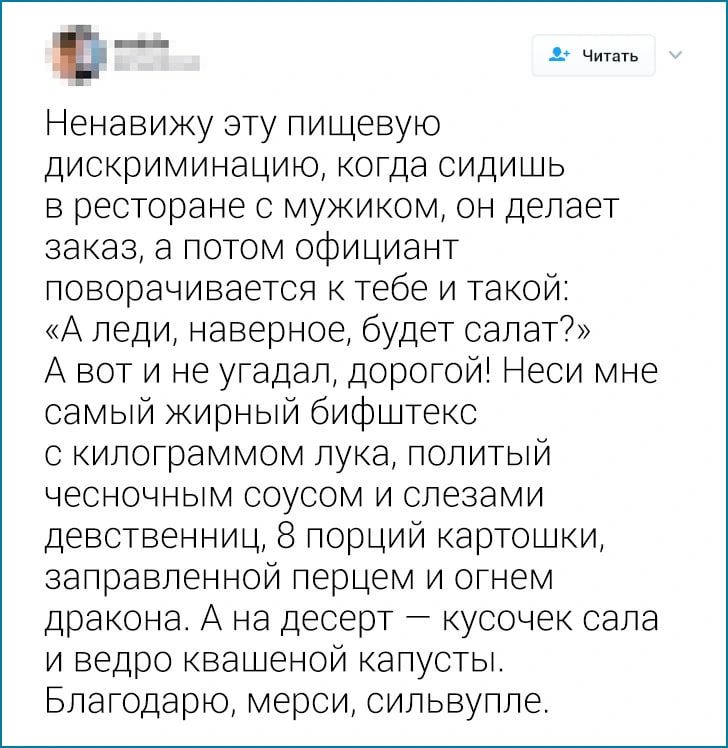 Ненавижу эту пищевую дискриминацию когда сидишь в ресторане с мужиком он делает заказ а потом официант поворачивается к тебе и такой А педи наверное будет салат А вот и не угадал дорогой Неси мне самый кирный бифштекс с кипограммом лука попитый ЧЕСНОЧНЫМ СОУСОМ И СПЭЗВМИ девственниц 8 порций картошки ааправпенной перцем и огнем дракона А на десерт кусочек сала и ведро квашеной капусты Благодарю ме