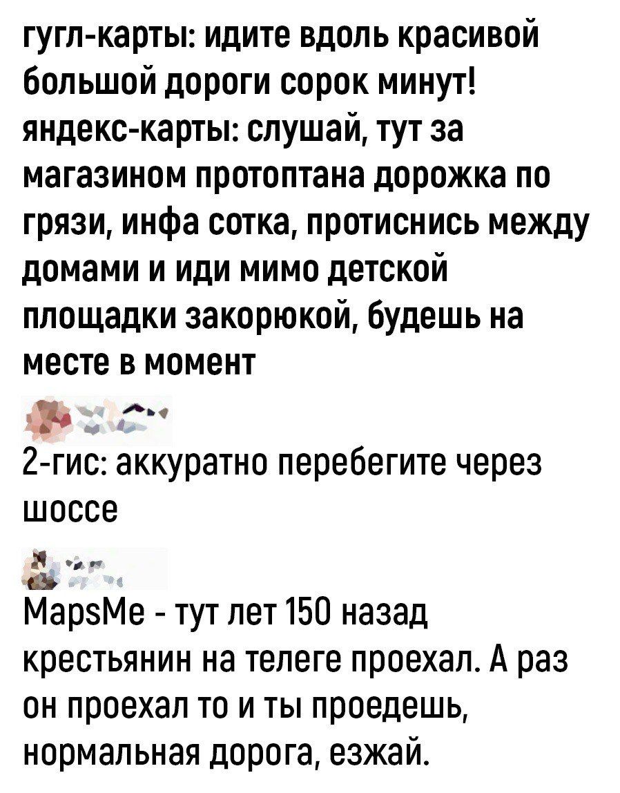 гугл карты идите вдоль красивой большой дороги сорок минут яндекскарты слушай тут за магазином протоптана дорожка по грязи инфа сотка протиснись между домами и иди мимо детской площадки закорюкой будешь на месте в момент _ д 2 гис аккуратно перебегите через шоссе МарзМе тут лет 150 назад крестьянин на телеге проехал А раз он проехал то и ты проедешь нормальная дорога езжай