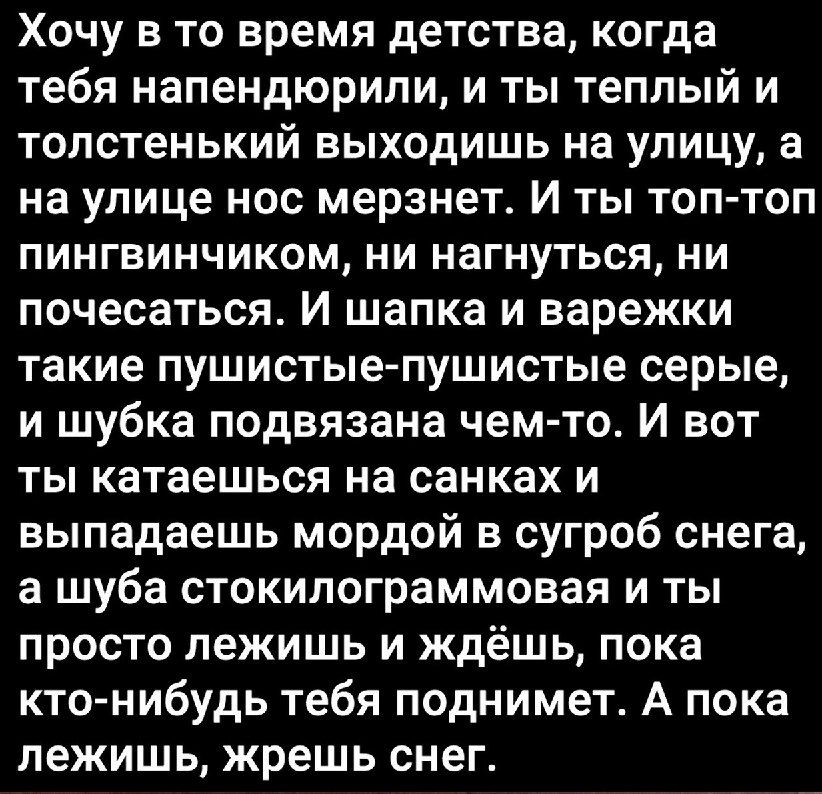 Хочу в то время детства когда тебя напендюрипи и ты теплый и толстенький выходишь на улицу а на улице нос мерзнет И ты топ топ пингвинчиком ни нагнуться ни почесаться И шапка и варежки такие пушистые пушистые серые и шубка подвязана чем то И вот ты катаешься на санках и выпадаешь мордой в сугроб снега а шуба стокилограммовая и ты просто лежишь и ждёшь пока кто нибудь тебя поднимет А пока лежишь жр