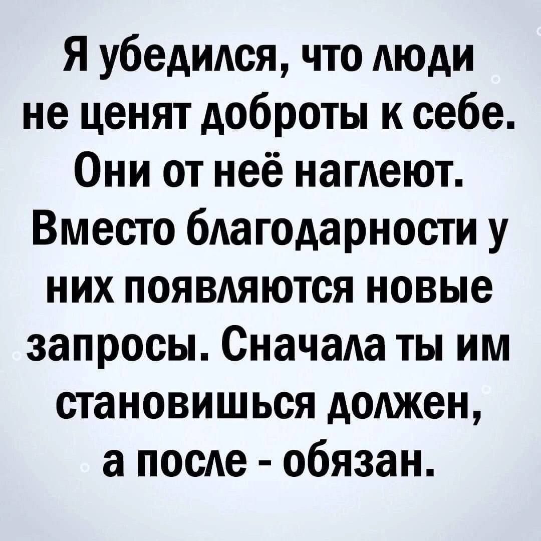 Я убедился что люди не ценят доброты к себе Они от неё нагдеют Вместо благодарности у них появдяются новые запросы Сначада ты им становишься должен а посде обязан