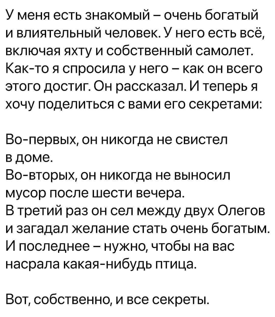 У меня есть знакомый очень богатый и влиятельный человек У него есть всё включая яхту и собственный самолет Както я спросила у него как он всего этого достиг Он рассказал И теперь я хочу поделиться с вами его секретами Во первых он никогда не свистел в доме Вовторых он никогда не выносил мусор после шести вечера В третий раз он сел между двух Опегов и загадал желание стать очень богатым И последне