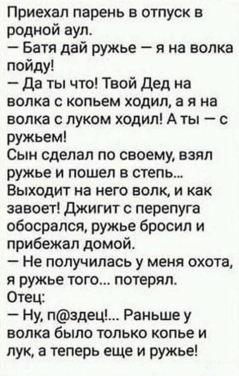 Приехал парень в отпуск в родной аул Батя дай ружье я на волка пойду да ты что Твой Дед на волка с копьем ходил а я на волка с луком ходил А ты с ружьем Сын сделал по своему взял ружье и пошел в степь Выходит на него волк и как завоет Джигит с перепуга обосрался ружье бросил и прибежал домой Не получилась у меня охота я ружье того потерял Отец Ну пздец Раньше у волка было только копье и лук а тепе