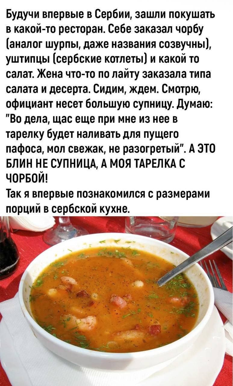 Будучи впервые в Сербии зашли покушать в какой то ресторан Себе заказал чорбу аналог шурпы даже названия созвучны уштипцы сербские котлеты и какой то салате Жена что то по лайту заказала типа салата и десерта Сидим ждем Смотрю официант несет большую супиицу думаю Во дела щас еще при мне из нее в тарелку будет наливать для пущего пафоса мол свежак не разогретый А это БЛИН НЕ СУПНИЦА А МОЯ ТАРЕЛКА С