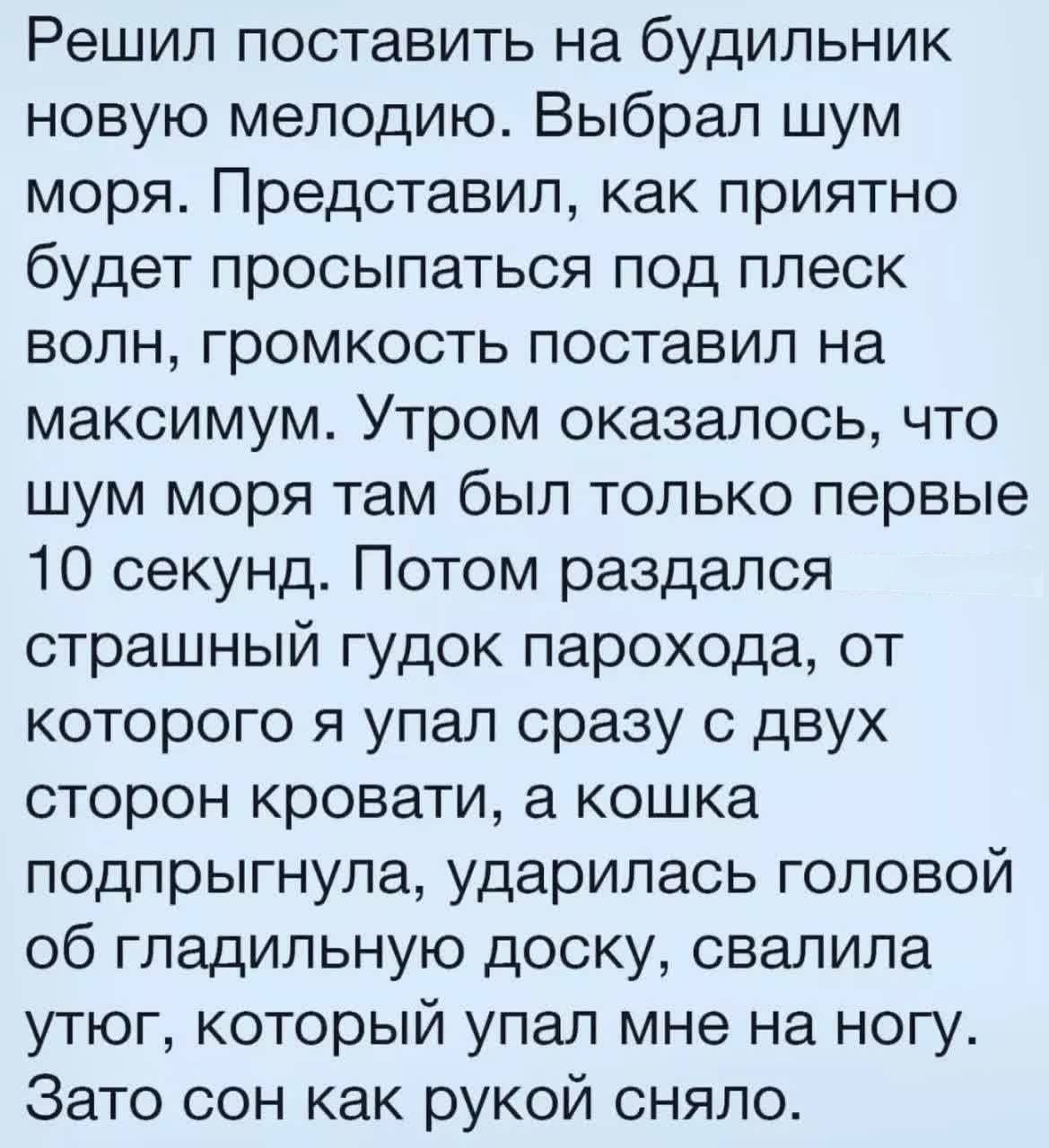 Решил поставить на будильник новую мелодию Выбрал шум моря Представил как приятно будет просыпаться под плеск волн громкость поставил на максимум Утром оказалось что шум моря там был только первые 10 секунд Потом раздался страшный гудок парохода от которого я упал сразу с двух сторон кровати а кошка подпрыгнула ударилась головой об гладильную доску свалила утюг который упал мне на ногу Зато сон ка