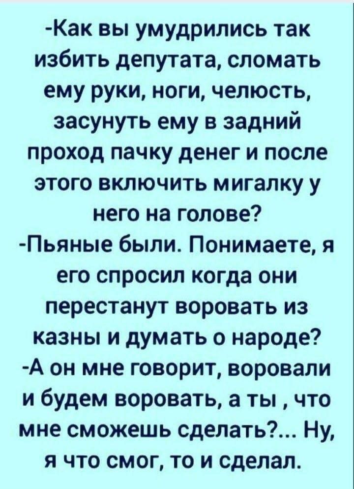 Как вы умудрились так избить депутата сломать ему руки ноги челюсть засунуть ему в задний проход пачку денег и после этого включить мигалку у него на голове Пьяные были Понимаете я его спросил когда они перестанут воровать из казны и думать о народе А он мне говорит воровали и будем воровать а ты что мне сможешь сделать Ну я что смог то и сделал