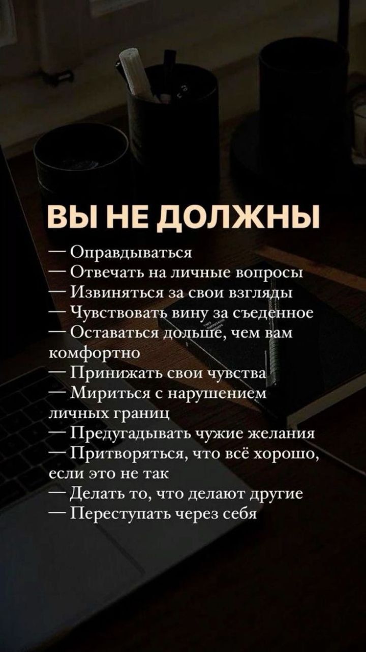 ВЫ НЕ дОЛЖНЫ Оправдьшаться Отвечать на личные вопросы _ Извиняться За СВОИ ВЗГЛЯДЫ Чувствовпть вину за съеденное Оставаться дольше чем Вам комфортно Прииижать свои чувства Мириться с нарушением ЛИЧНЬШ границ Предугадывать чужие желания Притворяться что всё хорошо если ЭТО не так Делать то что делают другие Переступать через себя