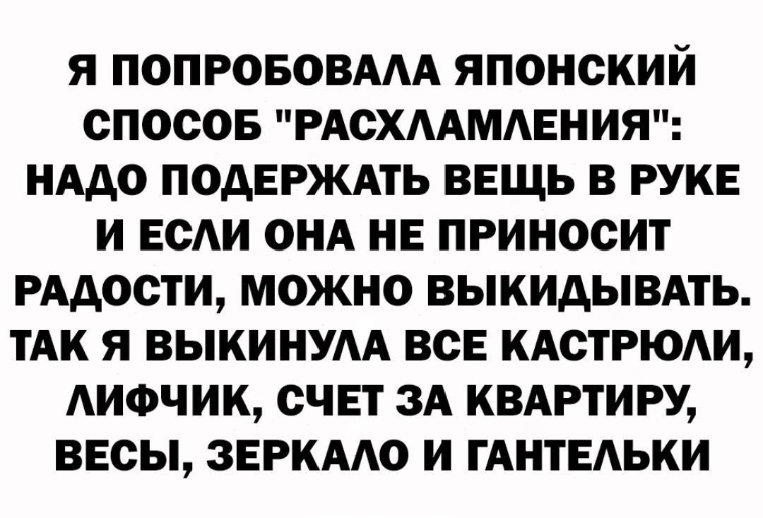 Я ПОПРОБОВААА ЯПОНСКИЙ СПОСОБ РАСХААМАЕНИЯ НАДО ПОДЕРЖАТЬ ВЕЩЬ В РУКЕ И ЕСАИ ОНА НЕ ПРИНОСИТ РАДОСТИ МОЖНО ВЫКИАЫВАТЬ ТАК Я ВЫКИНУАА ВСЕ КАСТРЮАИ АИФЧИК СЧЕТ ЗА КВАРТИРУ ВЕСЫ ЗЕРКААО И ГАНТЕАЬКИ