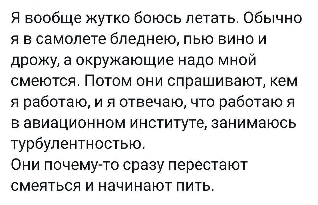 Я вообще жутко боюсь летать Обычно Я В самолете бпеднею ПЬЮ ВИНО И дрожу окружающие надо мной смеются Потом они спрашивают кем Я работаю И Я отвечаю ЧТО работаю Я Б ЗВИЭЦИОННОМ ИНСТИТУТе ЗЭНИМЗЮСЬ турбулентностью Они почему то сразу перестают смеяться И НЗЧИНЭЮТ ПИТЬ