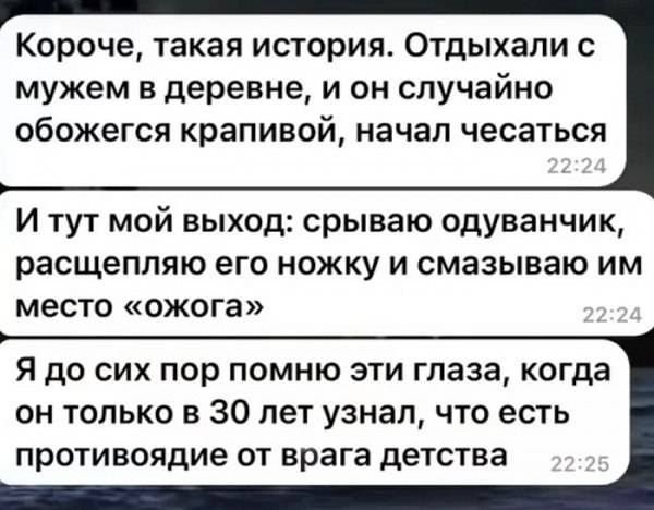 Короче такая история Отдыхали с мужем в деревне и он случайно обожегся крапивай НЗЧЭП чесаться И тут мой выход срываю одуванчик расщепляю его ножку и смазываю им место ожога Я до сих пор помню эти гпаза когда он только в 30 лет узнал что есть противоядие ОТ врага детства