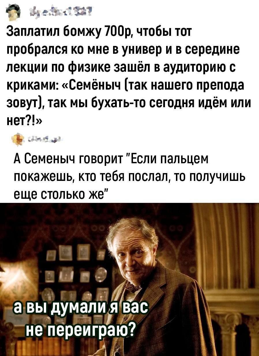 Я т с 11 Заплатил Бомжу 700р чтобы тот пробрался ко мне в универ и в середине лекции по физике зашёл в аудиторию криками Семёныч так нашего препода зовут так мы бухатьто сегодня идём или нет А Семеныч говорит Если пальцем покажешь кто тебя поспал то получишь еще столько же не переиграю