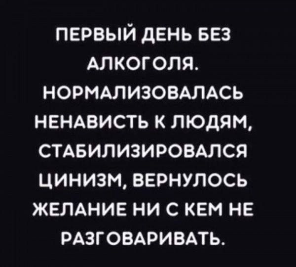 ПЕРВЫЙ дЕНЬ БЕЗ АЛКОГОЛЯ НОРМАЛИЗОВАЛАСЬ НЕНАВИСТЬ К ЛЮДЯМ СТАБИЛИЗИРОВАЛСЯ ЦИНИЗМ ВЕРНУЛОСЬ ЖЕЛАНИЕ НИ С КЕМ НЕ РАЗГОВАРИБАТЬ