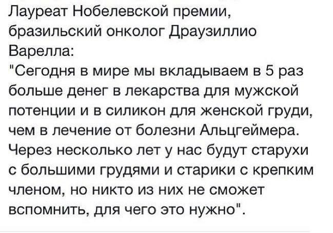 Лауреат Нобелевской премии бразильский онколог Драузиплио Варелпа Сегодня в мире мы вкладываем в 5 раз больше денег в лекарства для мужской потенции и в силикон для женской груди чем в лечение от болезни Альцгеймера Через несколько лет у нас будут старухи с большими грудями и старики крепким членом но никто из них не сможет вспомнить для чего это нужно