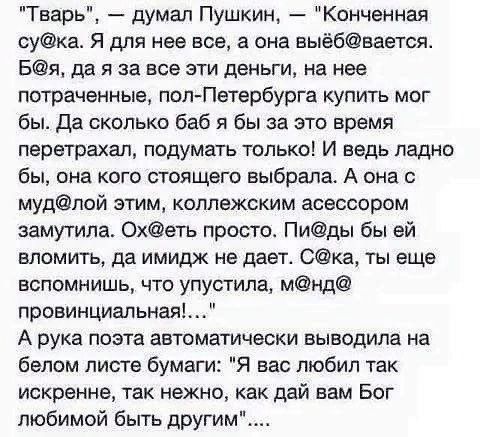 Тварь думал Пушкин Конченная сука Я для нее все а она выё6вагтся Бя да я за все эти деньги на нее потраченные попПетербурга купить мог бы да сколько баб я бы за это время перетрахал подумать только И ведь ладно бы она кого стоящего выбрала А она с мудлой этим коплежским асессором замутила Охдеть простос Пиды бы ей вломить да имидж не дает Фка ты еще вспомнишь что упустила мнд провинциальная А рука