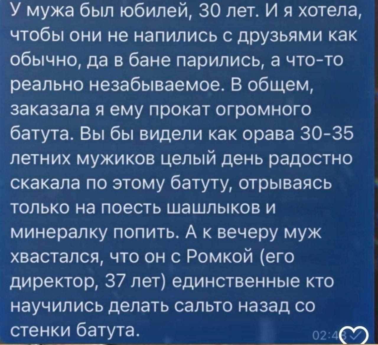 У мужа был юбилей 30 лет И я хотела чтобы они не напились друзьями как обычно да в бане парились а что то реально незабываемое В общем заказала я ему прокат огромного батуте Вы бы видели как орава 30 35 летних мужиков целый день радостно скакала по этому батуту отрываясь только на поесть шашлыков и минералку попить А к вечеру муж хвастапся что он Ромкой его директор 37 лет единственные кто научили