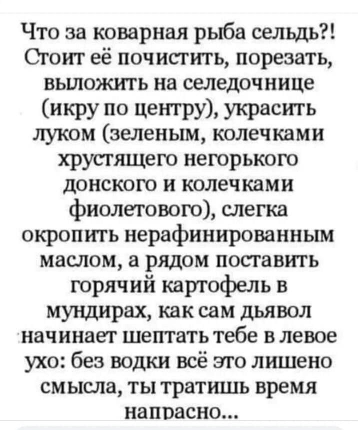 Что за коварная рыба сельдь Сгот её почистить порезать вьшожить на селедочнице икру по центу Украсть луком зеленым колечками хрусгящего негорького донского и колечками фиолетового слегка окропить нерафинированным маслом а рядом поставить горячий картофель в мундирах как сам дьявол начинает шептать тебе в левое ухо без водки всё это лишено смысла ты тратишь время напрасно