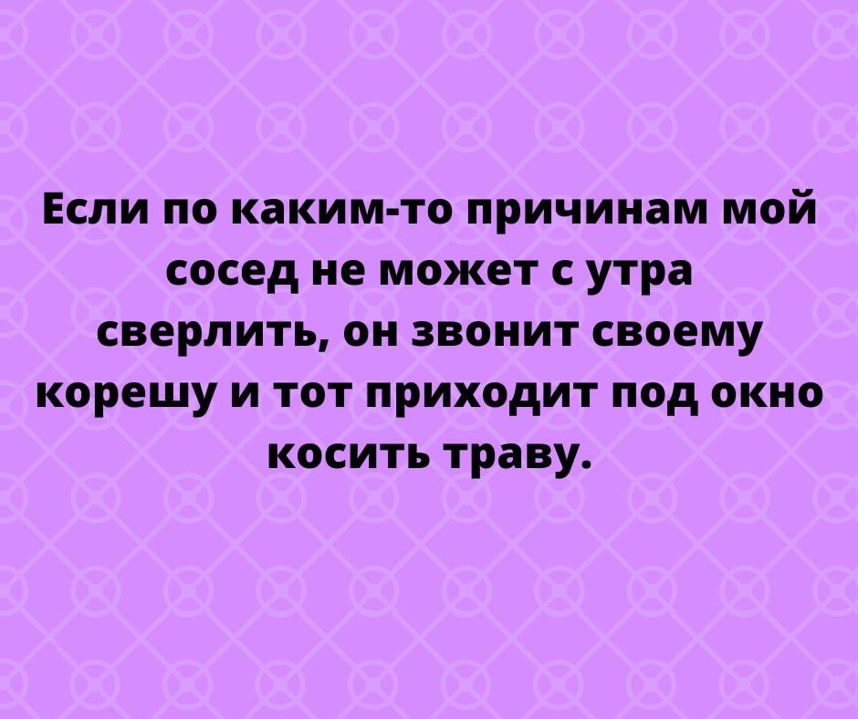 Если по каким то причинам мой сосед не может с утра сверлить он звонит своему корешу и тот приходит под окно косить траву