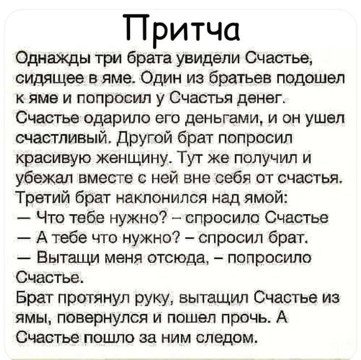 Притча Однажды три брата увидели Счастье сидящее в яме Один из братьев подошел К ЯМЗ И попросил У СЧЗСТЬЯ денег Счастье ордрипо ЭГО деньгами И ОН ушел шастлиаый другой брат попросил красивую женщину Тут же получил и убежал вместе с ней вне себя от счастья Третий брат наклонился над ямой Что тебе нужно спросила Счастье А тебе что нужно спросил брег Вытащи меня отсюда попросило Счастье Брат протянул