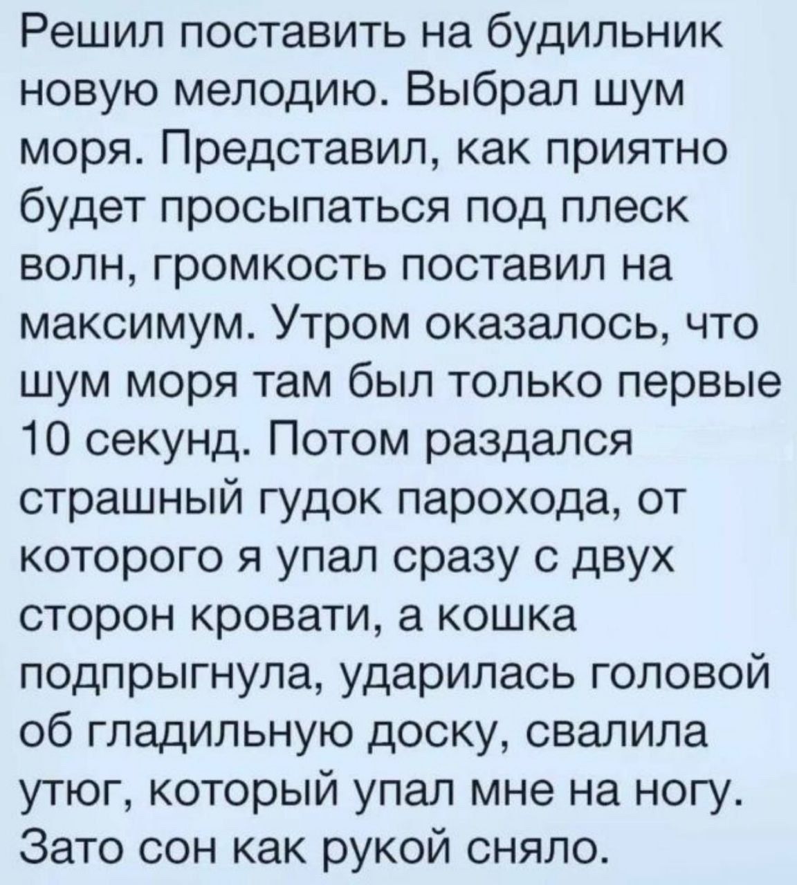 Решил поставить на будильник новую мелодию Выбрал шум моря Представил как приятно будет просыпаться под плеск волн громкость поставил на максимум Утром оказалось что шум моря там был только первые 10 секунд Потом раздался страшный гудок парохода от которого я упал сразу с двух сторон кровати а кошка подпрыгнула ударилась головой об гладильную доску свалила утюг который упал мне на ногу Зато сон ка