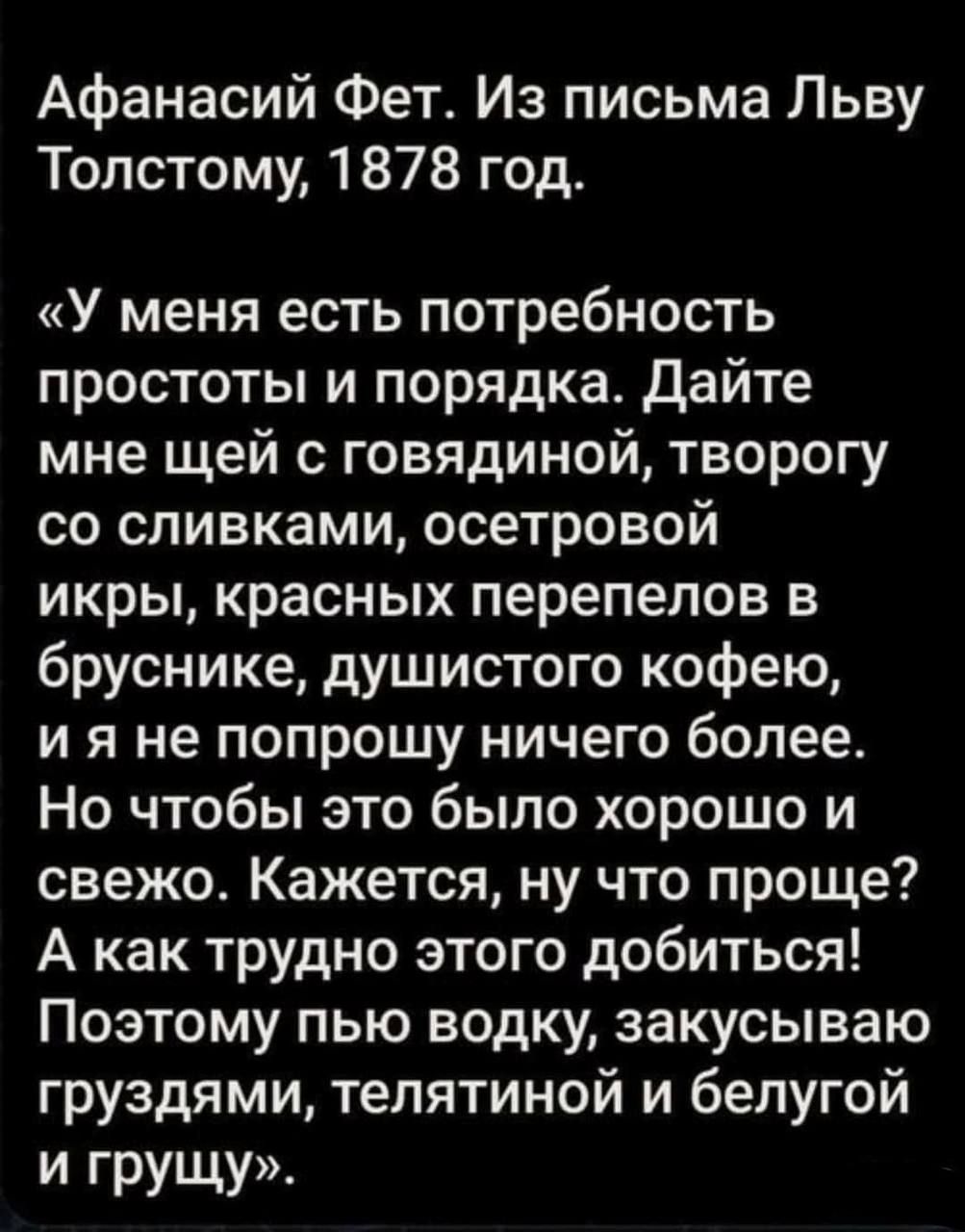 Афанасий Фет Из письма Льву Толстому 1878 год У меня есть потребность простоты и порядка Дайте мне щей с говядиной творогу со сливками осетровой икры красных перепелов в бруснике душистого кофею и я не попрошу ничего более Но чтобы это было хорошо и свежо Кажется ну что проще А как трудно этого добиться Поэтому пью водку закусываю груздями тепятиной и белугой И грущу