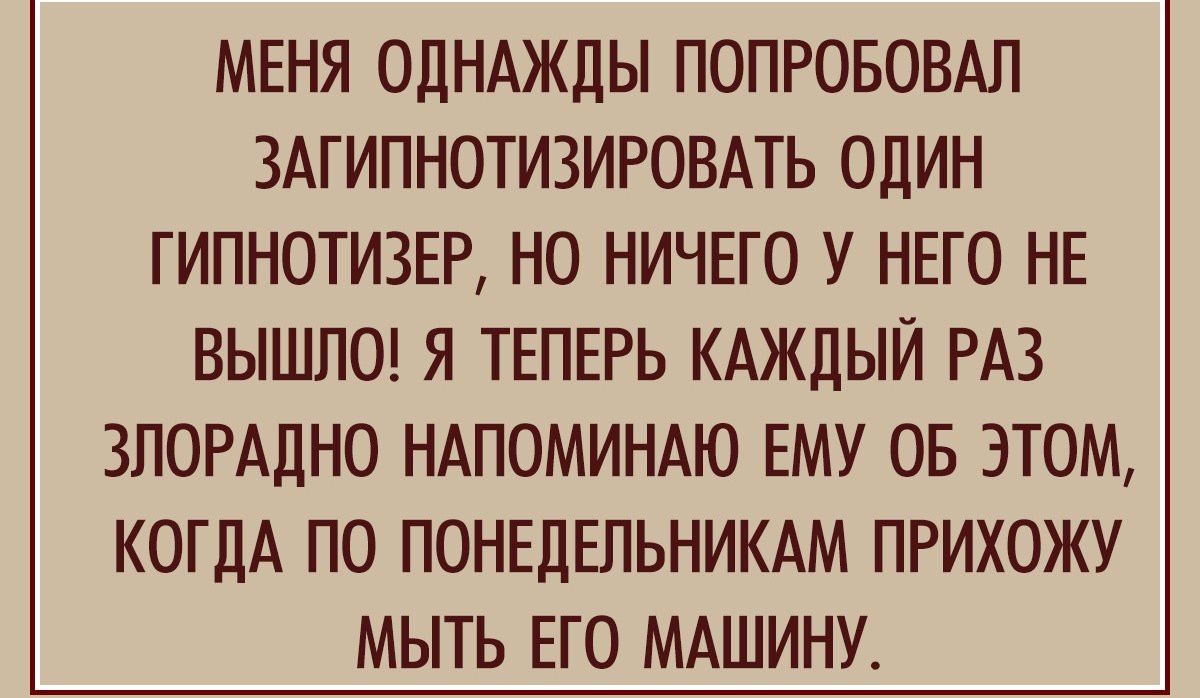 МЕНЯ ОДНАЖДЫ ПОПРОБОБАЛ ЗАГИПНОТИЗИРОВАТЬ ОДИН ГИПНОТИЗЕР НО НИЧЕГО У НЕГО НЕ ВЫШПО Я ТЕПЕРЬ КАЖДЫЙ РАЗ ЗПОРАДНО НАПОМИНАЮ ЕМУ ОБ ЭТОМ КОГДА ПО ПОНЕДЕЛЬНИКАМ ПРИХОЖУ МЫТЬ ЕГО МАШИНУ