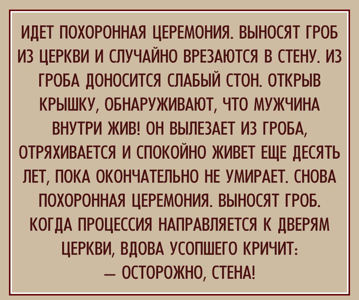 ИДЕТ ПОХОРОННАЯ ЦЕРЕМОНИЯТ ВЫНОСЯТ ГРОБ ИЗ ЦЕРКВИ И СЛУЧАЙНО ВРЕЗАЮТСЯ В СТЕНУ ИЗ ГРОБА ЦОНОСИТСЯ СПАЕЫИ СТОН ОТКРЫВ КРЫШКУ ОБНАРУЖИВАЮТ ЧТО МУЖЧИНА ВНУТРИ ЖИВ ОН ВЫПЕЗАЕТ ИЗ ПОБА ОТРЯХИВАЕТСЯ И СПОКОЙНО ЖИВЕТ ЕЩЕ ЦЕСЯТЬ ЛЕТ ПОКА ОКОНЧАТЕПЬНО НЕ УМИРАЕТ СНОВА ПОХОРОННАЯ ЦЕРЕМОНИЯ ВЫНОСЯТ ТРОЕ КОГДА ПРОЦЕССИЯ НАПРАВПЯЕТСЯ К ЦВЕРЯМ ЦЕРКВИ ВЛОВА УСОПШЕГО КРИЧИТ ОСТОРОЖНО СТЕНА