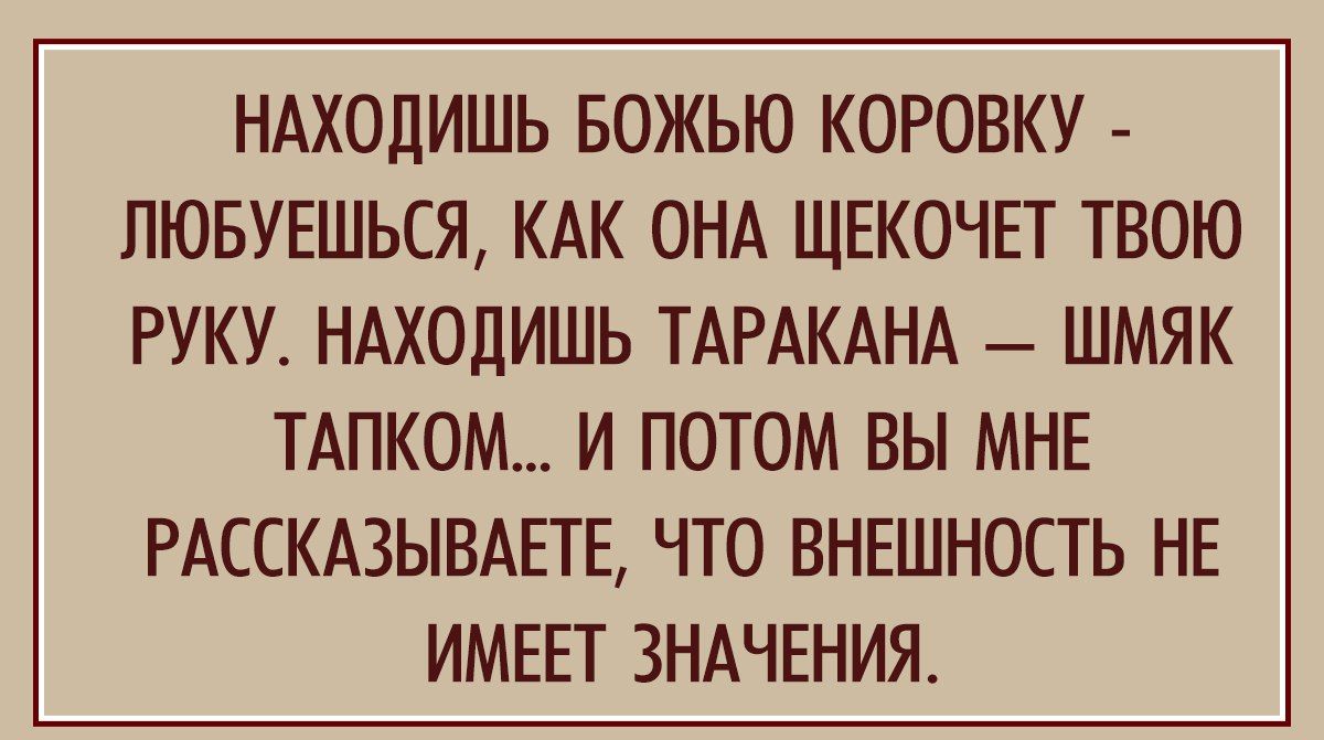 НАХОДИШЬ БОЖЬЮ КОРОВКУ ПЮБУЕШЬСЯ КАК ОНА ЩЕКОЧЕТ ТВОЮ РУКУ НАХОДИШЬ ТАРАКАНА ШМЯК ТАПК0М И ПОТОМ ВЫ МНЕ РАССКАЗЫВАЕТЕ ЧТО ВНЕШНОСТЬ НЕ ИМЕЕТ ЗНАЧЕНИЯ