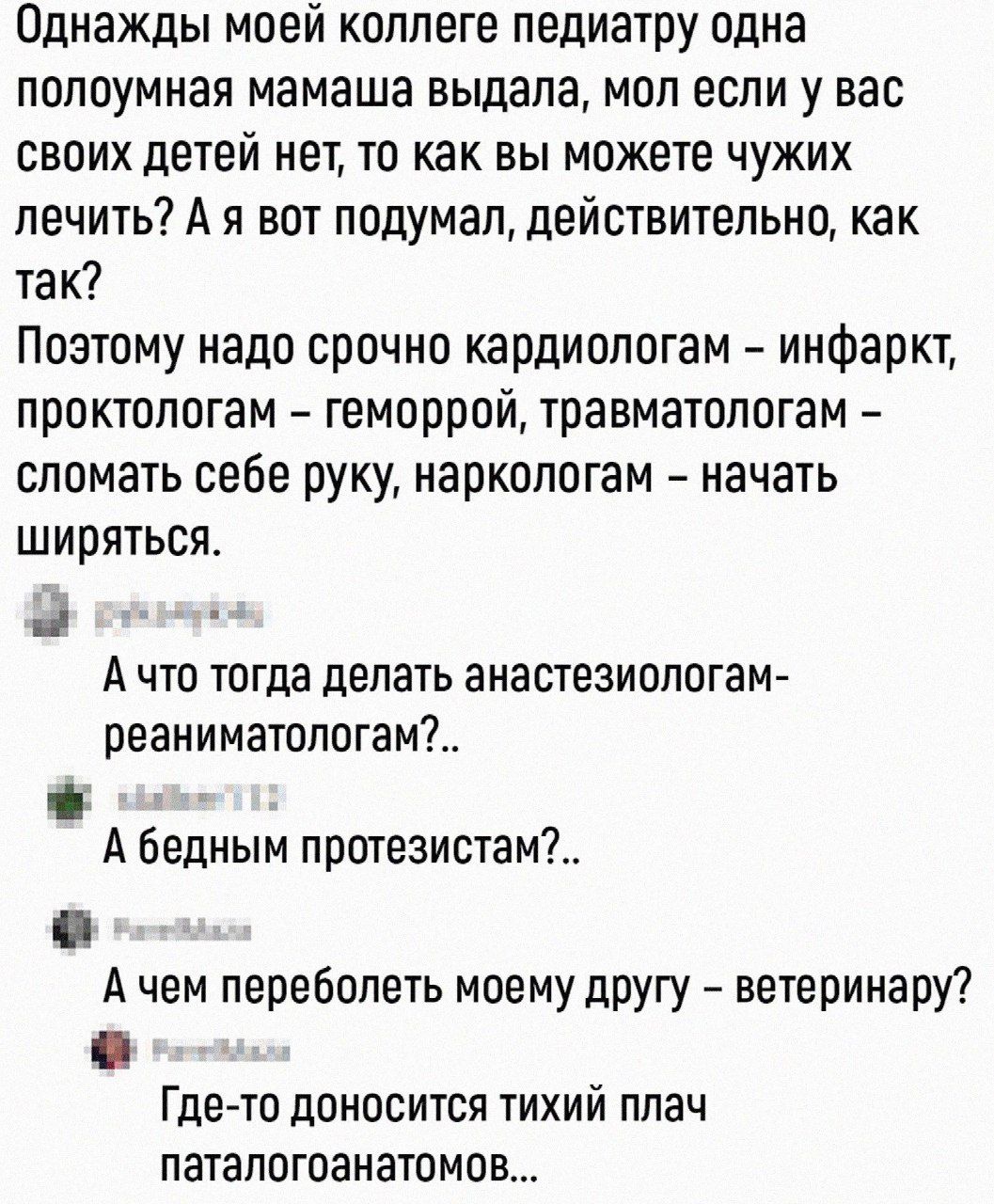 Однажды моей коллеге педиатру одна попоумная мамаша выдала мол если у вас своих детей нет то как вы можете чужих лечить А я вот подумал действительно как так Поэтому надо срочно кардиолотам инфаркт проктологам геморрой травматологам сломать себе руку наркологам начать шириться А ЧТО тогда делать аНЗСТЕЗИОЛОГЗМ реаниматологамЪ А бедным протезистам_ А чем перевппеть моему другу ветеринару Гдето дОНО