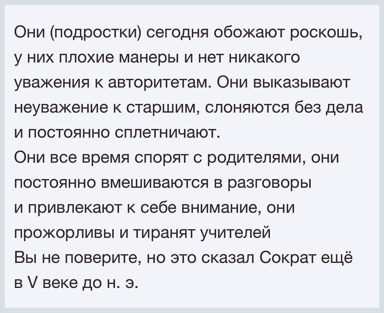 Они подростки сегодня обожают роскошь у НИХ плохие манеры И нет никакого уважения авторитетам Они выказывают неуважение к старшим слоняются без дела И ПОСТОЯННО сппетничают ОНИ все время СПОрЯТ С ПОДИТЕПЯМИ ОНИ постоянно вмешиваются в разговоры И ПРИВПЭКЗЮТ К себе внимание ОНИ прожорливы и тиранят учителей Вы не поверите но это сказал Сократ ещё в веке до н э