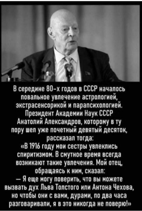 и В вершка 80 х гота СССР иачапось ппаапьиов уплачено апрппогиаі акстрасеисорикпі и парапсихопоті Президент Академии Наук СССР Анатолий Александров шарику ту пору пп ужа почиинй девятый десяток рассказал тош В ть гиду при сестры увлеклись ппиритиши В смутил время всегда шпинат таки ушечвикя Мой ппц обрапясь иии сказал Я вц ногу пиарить что вы поит анзпть дук Пьп Топстпго или Антона Чехова ип чтобы