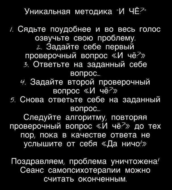 Уникальная методика И ЧЁ7 Сядьте поудобнее и во весь голос оавучьте свою проблему Ь Задайте себе первый проверочный вопрос И чё Ь Ответьте на заданный себе вопрос Ч Задайте второй проверочный вопрос И чё77 5 Снова ответьте себе на заданный вопрос Следуйте алгоритму повторяя проверочный вопрос И чё7 до тех пор пока в качестве ответа не услышите от себя да ничо Поздравляем проблема уничтожена Сеанс 