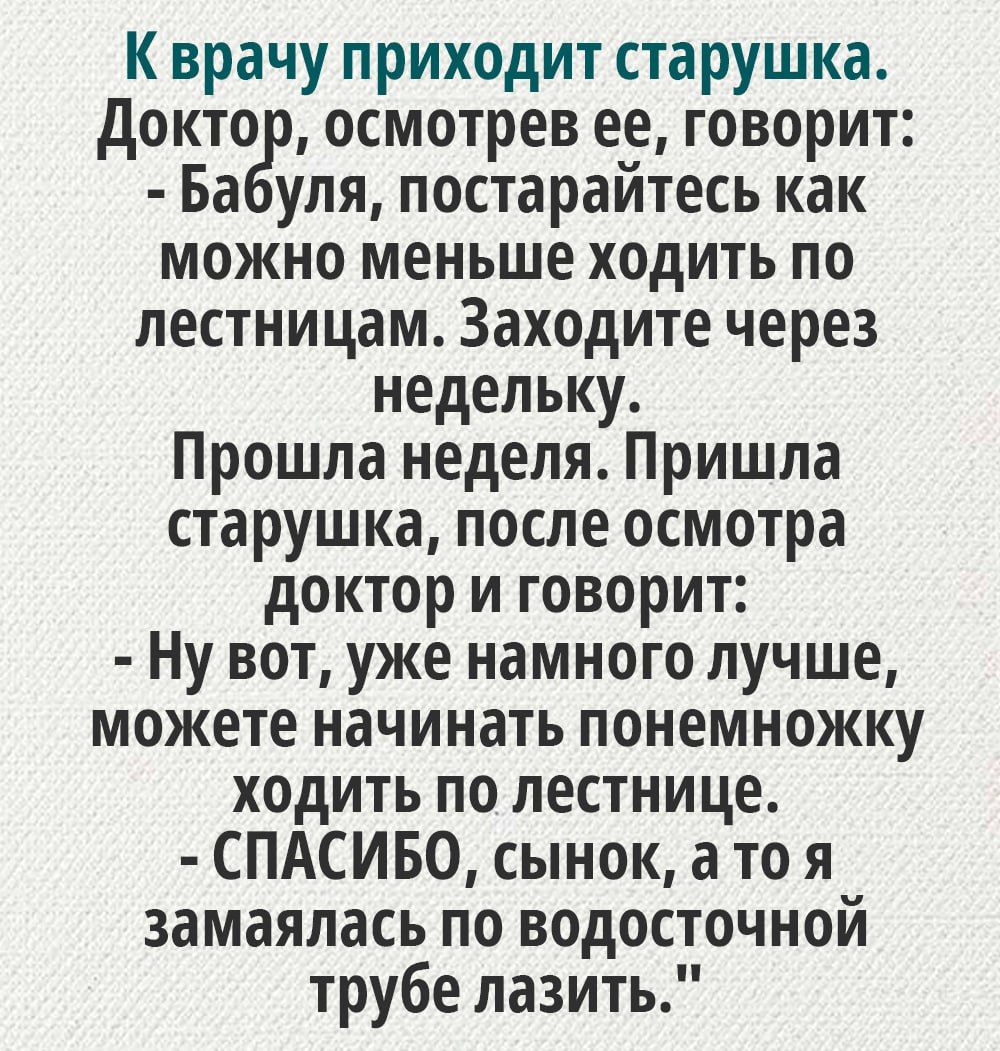 К врачу приходит старушка докто осмотрев ее говорит Ба уля постарайтесь как можно меньше ходить по лестницам Заходите через недельку Прошла неделя Пришла старуш ка после осмотра доктор и говорит Ну вот уже намного лучше можете начинать понемножку ходить по лестнице СПАСИБО сынок а то я замаяпась по водосточной трубе лазить